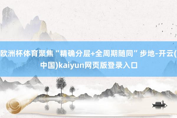 欧洲杯体育聚焦“精确分层+全周期随同”步地-开云(中国)kaiyun网页版登录入口